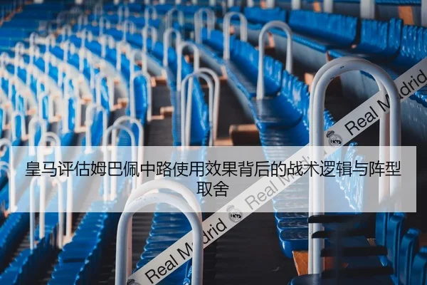 皇马评估姆巴佩中路使用效果背后的战术逻辑与阵型取舍