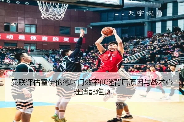 曼联评估霍伊伦德射门效率低迷背后原因与战术心理适配难题