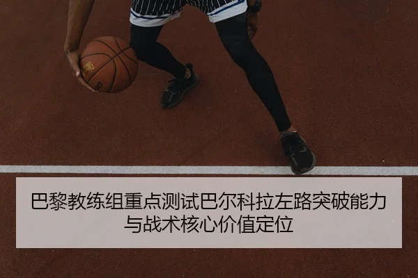 巴黎教练组重点测试巴尔科拉左路突破能力与战术核心价值定位