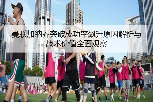 曼联加纳乔突破成功率飙升原因解析与战术价值全面观察